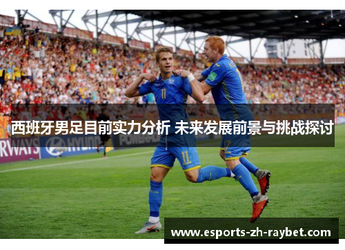 西班牙男足目前实力分析 未来发展前景与挑战探讨 西班牙男足目前实力分析 未来发展前景与挑战探讨