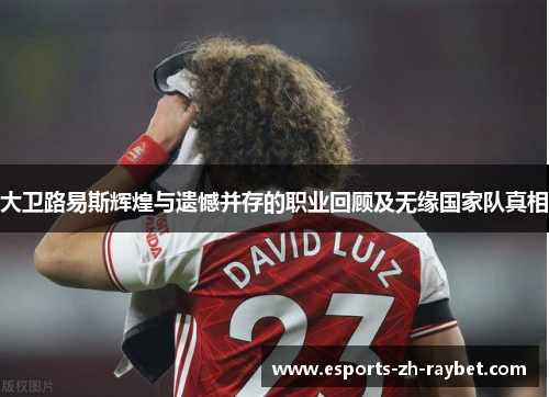 大卫路易斯辉煌与遗憾并存的职业回顾及无缘国家队真相 大卫路易斯辉煌与遗憾并存的职业回顾及无缘国家队真相