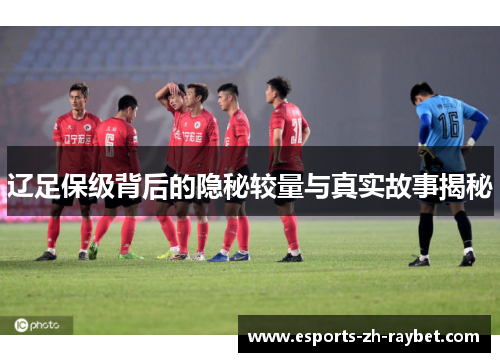 辽足保级背后的隐秘较量与真实故事揭秘 辽足保级背后的隐秘较量与真实故事揭秘