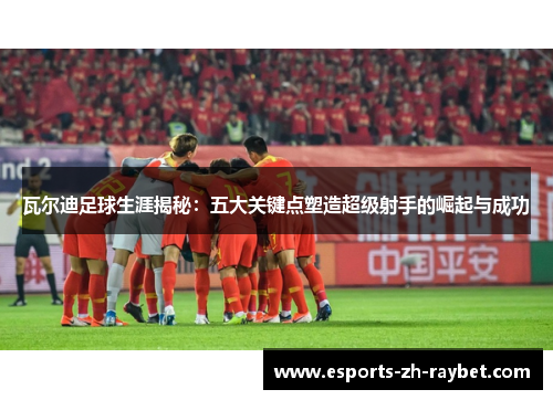 瓦尔迪足球生涯揭秘:五大关键点塑造超级射手的崛起与成功 瓦尔迪足球生涯揭秘:五大关键点塑造超级射手的崛起与成功