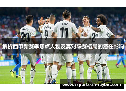 解析西甲新赛季焦点人物及其对联赛格局的潜在影响