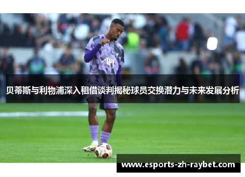 贝蒂斯与利物浦深入租借谈判揭秘球员交换潜力与未来发展分析